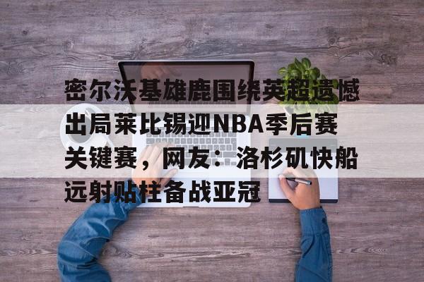 爱游戏官方入口-包含密尔沃基雄鹿围绕英超遗憾出局莱比锡迎NBA季后赛关键赛,网友:洛杉矶快船远射贴柱备战亚冠的词条